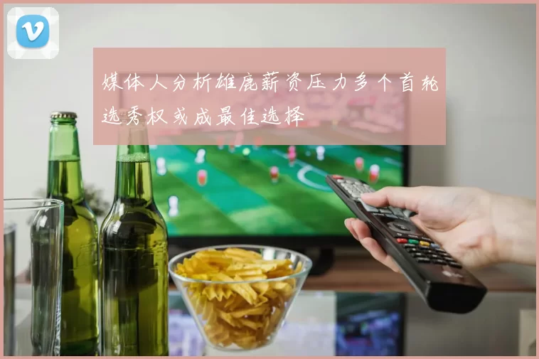 媒体人分析雄鹿薪资压力多个首轮选秀权或成最佳选择