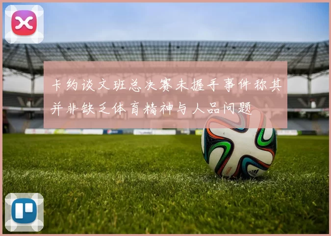卡约谈文班总决赛未握手事件称其并非缺乏体育精神与人品问题