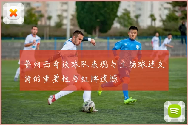 普利西奇谈球队表现与主场球迷支持的重要性与红牌遗憾