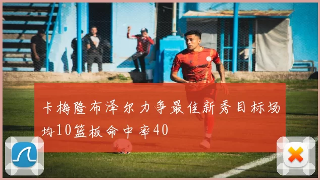 卡梅隆布泽尔力争最佳新秀目标场均10篮板命中率40