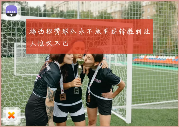 梅西称赞球队永不放弃逆转胜利让人惊叹不已