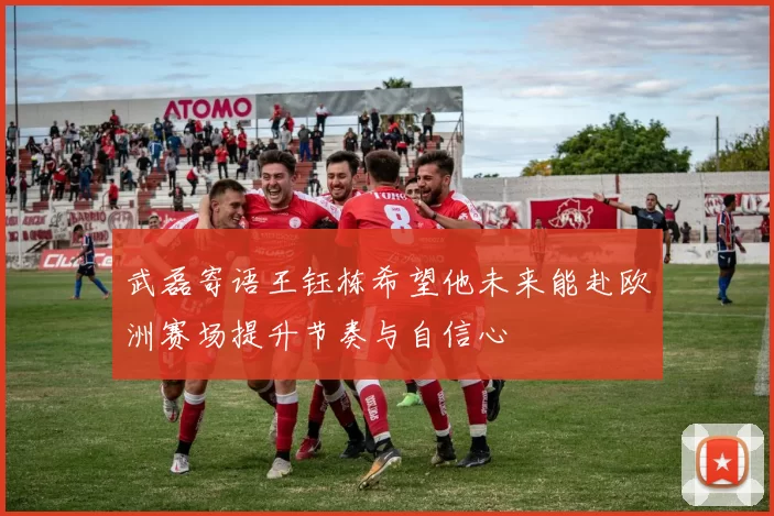 武磊寄语王钰栋希望他未来能赴欧洲赛场提升节奏与自信心